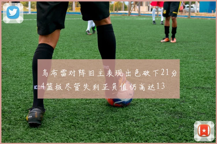 乌布雷对阵旧主表现出色砍下21分4篮板尽管失利正负值仍高达13