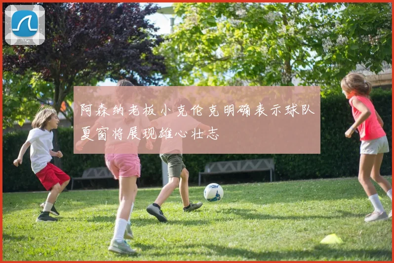 阿森纳老板小克伦克明确表示球队夏窗将展现雄心壮志