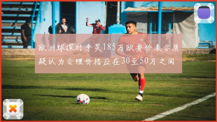 欧洲球探对李昊185万欧要价表示质疑认为合理价格应在30至50万之间