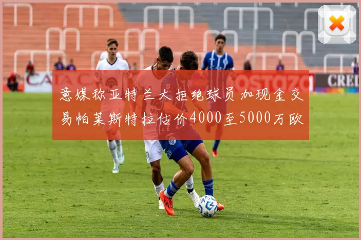 意媒称亚特兰大拒绝球员加现金交易帕莱斯特拉估价4000至5000万欧元