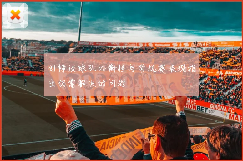 刘铮谈球队均衡性与常规赛表现指出仍需解决的问题