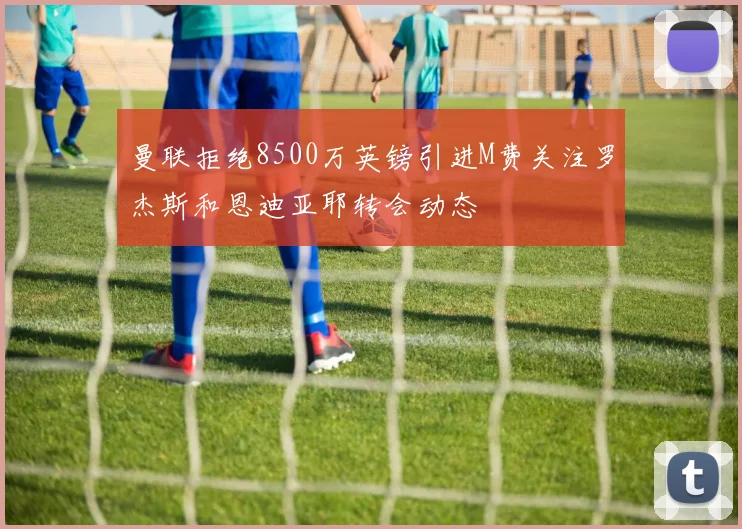 曼联拒绝8500万英镑引进M费关注罗杰斯和恩迪亚耶转会动态