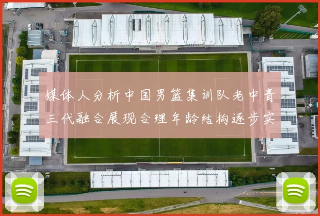 媒体人分析中国男篮集训队老中青三代融合展现合理年龄结构逐步实现换血