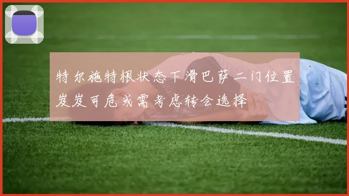 特尔施特根状态下滑巴萨二门位置岌岌可危或需考虑转会选择