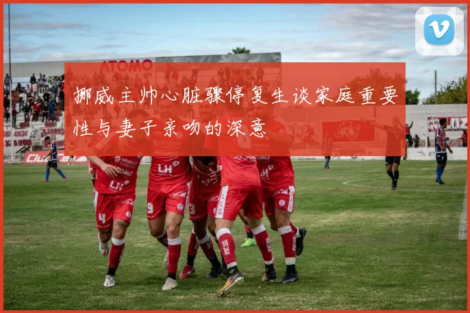 挪威主帅心脏骤停复生谈家庭重要性与妻子亲吻的深意