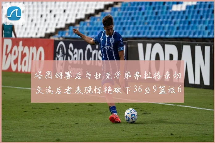 塔图姆赛后与杜克学弟弗拉格亲切交流后者表现惊艳砍下36分9篮板6助攻