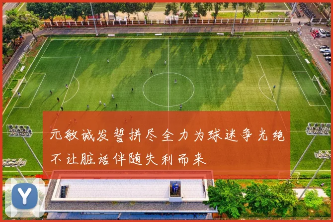 元敏诚发誓拼尽全力为球迷争光绝不让脏话伴随失利而来