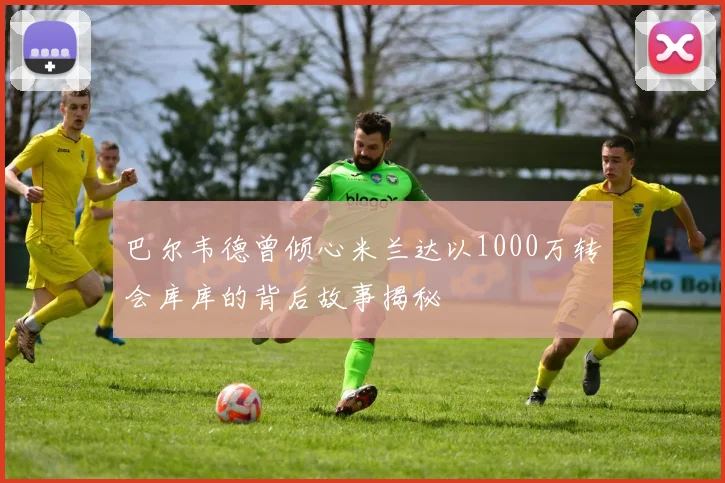 巴尔韦德曾倾心米兰达以1000万转会库库的背后故事揭秘