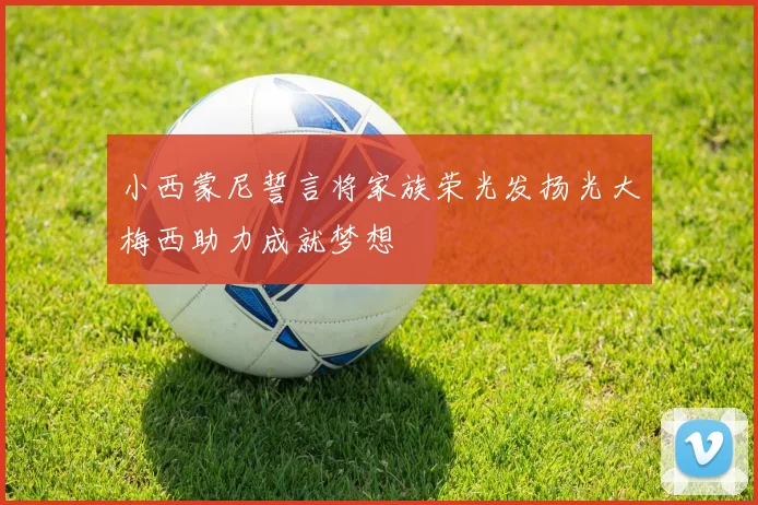 小西蒙尼誓言将家族荣光发扬光大梅西助力成就梦想