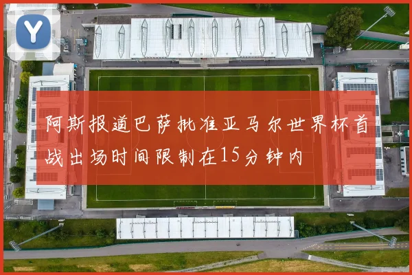 阿斯报道巴萨批准亚马尔世界杯首战出场时间限制在15分钟内