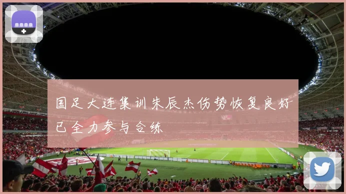 国足大连集训朱辰杰伤势恢复良好已全力参与合练