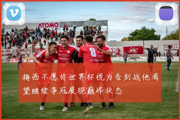 梅西不愿将世界杯视为告别战他渴望继续争冠展现巅峰状态