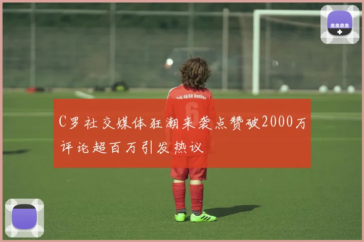 C罗社交媒体狂潮来袭点赞破2000万评论超百万引发热议