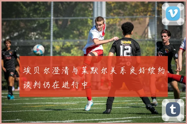 埃贝尔澄清与莱默尔关系良好续约谈判仍在进行中