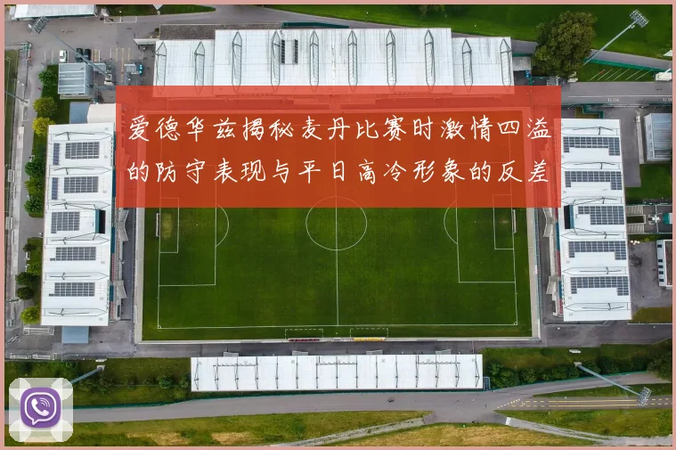 爱德华兹揭秘麦丹比赛时激情四溢的防守表现与平日高冷形象的反差