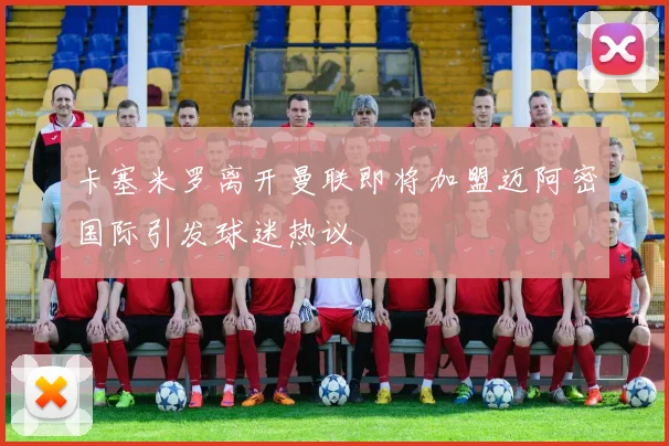 卡塞米罗离开曼联即将加盟迈阿密国际引发球迷热议