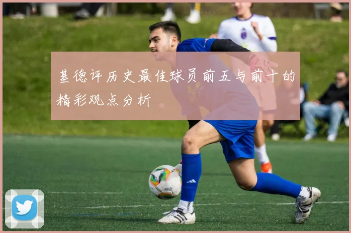 基德评历史最佳球员前五与前十的精彩观点分析