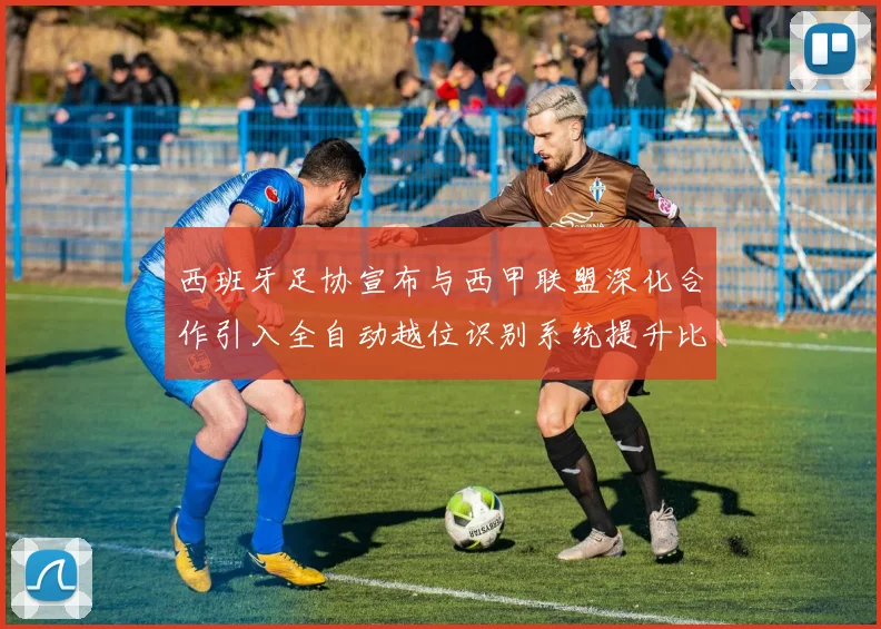 西班牙足协宣布与西甲联盟深化合作引入全自动越位识别系统提升比赛公正性