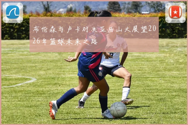 布伦森与卢卡对决亚历山大展望2026年篮球未来之路