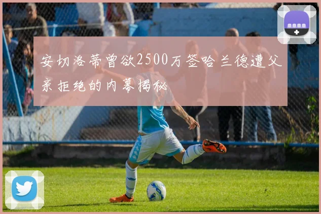 安切洛蒂曾欲2500万签哈兰德遭父亲拒绝的内幕揭秘