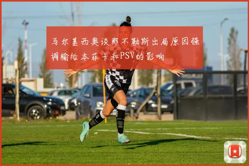马尔基西奥谈那不勒斯出局原因强调输给本菲卡和PSV的影响