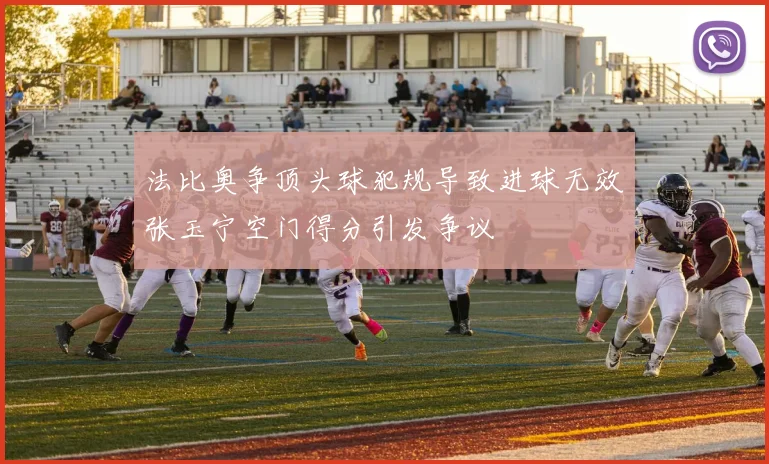法比奥争顶头球犯规导致进球无效张玉宁空门得分引发争议