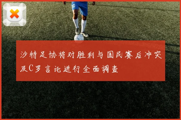 沙特足协将对胜利与国民赛后冲突及C罗言论进行全面调查